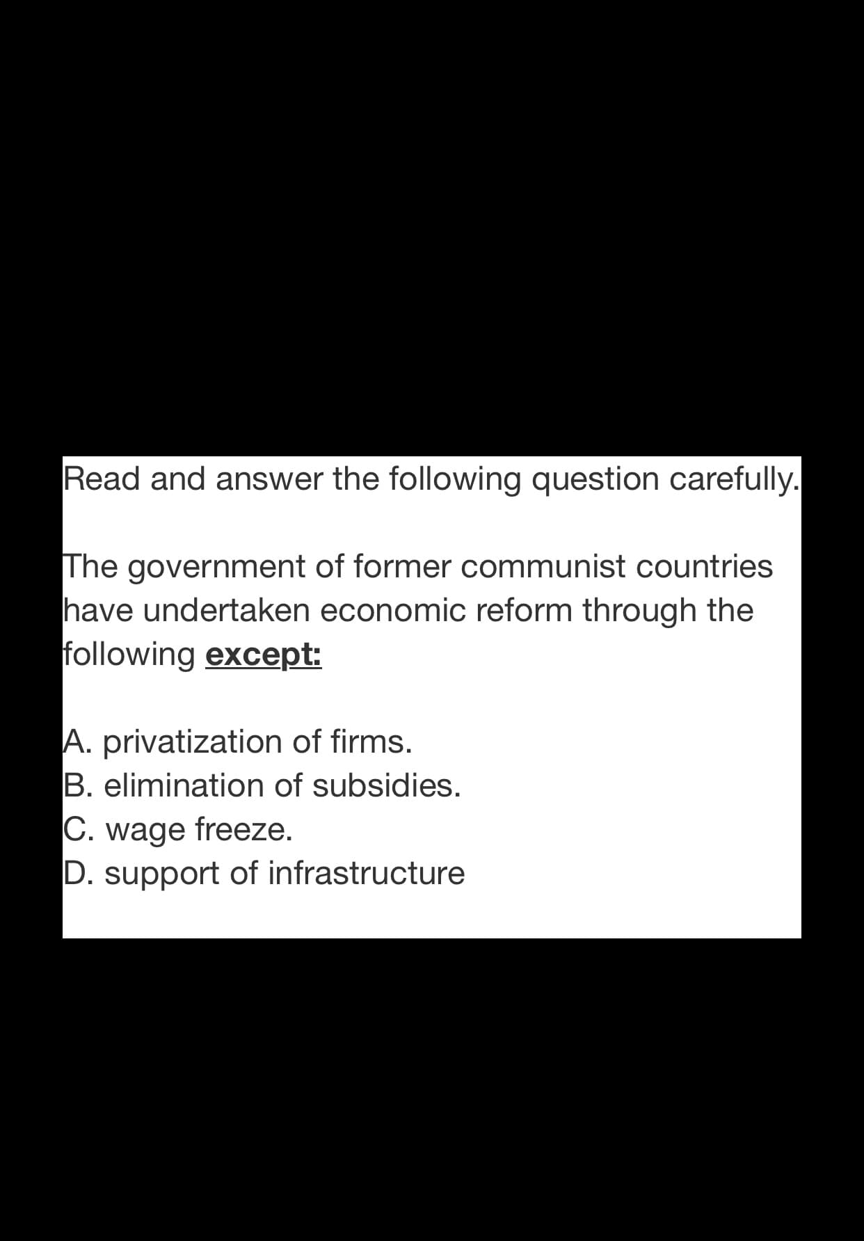 Read and answer the following question carefully.
The government of former communist countries
|have undertaken economic reform through the
following except:
A. privatization of firms.
B. elimination of subsidies.
C. wage freeze.
D. support of infrastructure
