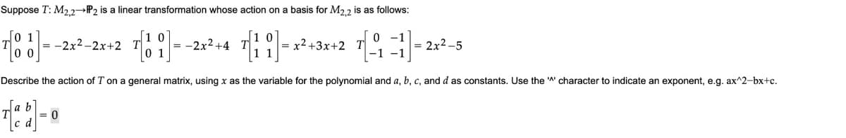 Suppose T: M2,2→P2 is a linear transformation whose action on a basis for M2,2 is as follows:
0
70
√1 0
0 1
0 -1
-1 -1
Describe the action of T on a general matrix, using x as the variable for the polynomial and a, b, c, and d as constants. Use the character to indicate an exponent, e.g. ax^2-bx+c.
= -2x²-2x+2 T
= 0
-2x²+4
= x²+3x+2 T
= 2x²-5