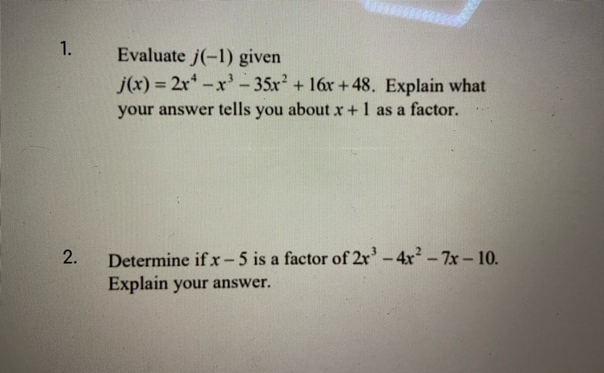 1.
Evaluate j(-1) given
j(x) = 2r*-x- 35x +16x +48. Explain what
your answer tells you about x +1 as a factor.
Determine if x -5 is a factor of 2r-4x-7x-10.
Explain your answer.
2.
