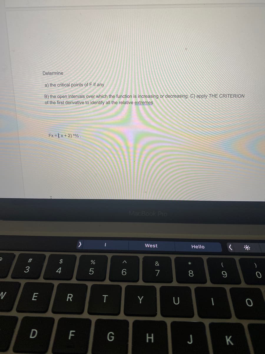 Determine
a) the critical points of F if any
B) the open intervals over which the function is increasing or decreasing. C) apply THE CRITERION
of the first derivative to identify all the relative extremes
Fx = K x + 2) ^% .
MacBook Pro
West
Hello
#
$
%
&
7
8.
E
Y
U
F
G
H
J
K
* 00
