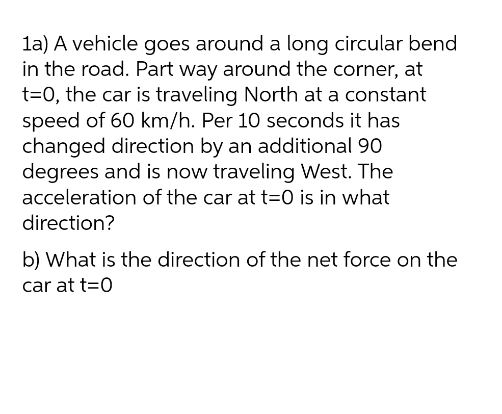 1a) A vehicle goes around a long circular bend
in the road. Part way around the corner, at
t=0, the car is traveling North at a constant
speed of 60 km/h. Per 10 seconds it has
changed direction by an additional 90
degrees and is now traveling West. The
acceleration of the car at t=0 is in what
direction?
b) What is the direction of the net force on the
car at t=0