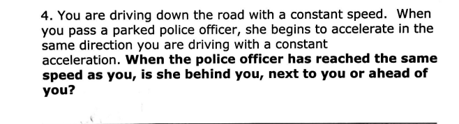 4. You are driving down the road with a constant speed. When
you pass a parked police officer, she begins to accelerate in the
same direction you are driving with a constant
acceleration. When the police officer has reached the same
speed as you, is she behind you, next to you or ahead of
you?
