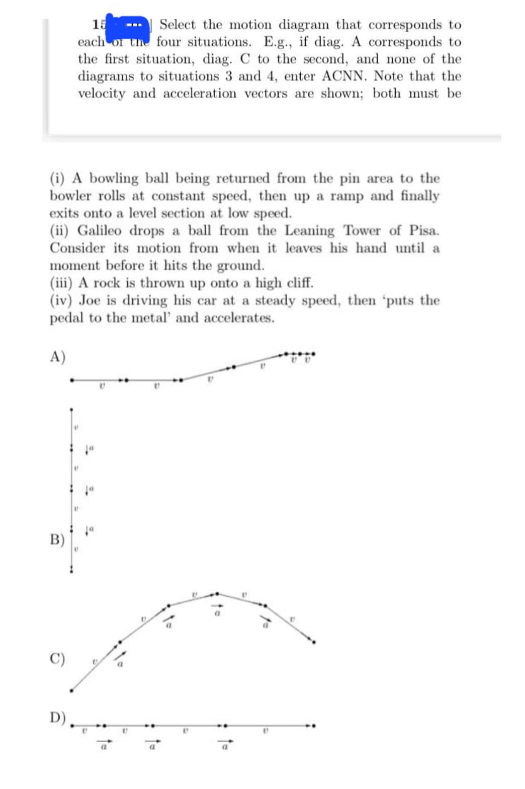 (i) A bowling ball being returned from the pin area to the
bowler rolls at constant speed, then up a ramp and finally
exits onto a level section at low speed.
(ii) Galileo drops a ball from the Leaning Tower of Pisa.
Consider its motion from when it leaves his hand until a
moment before it hits the ground.
(iii) A rock is thrown up onto a high cliff.
(iv) Joe is driving his car at a steady speed, then 'puts the
pedal to the metal' and accelerates.
A)
B)
15
Select the motion diagram that corresponds to
each of the four situations. E.g., if diag. A corresponds to
the first situation, diag. C to the second, and none of the
diagrams to situations 3 and 4, enter ACNN. Note that the
velocity and acceleration vectors are shown; both must be
D)
11
at
ja
10
V
17
D