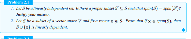 Problem 2.1
1. Let S be a linearly independent set. Is there a proper subset SCS such that span(S) = span(S')?
Justify your answer.
2. Let S be a subset of a vector space V and fix a vector x S. Prove that if x E span(S), then
SU{x} is linearly dependent.
Problem