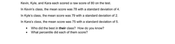 Kevin, Kyle, and Kara each scored a raw score of 80 on the test.
In Kevin's class, the mean score was 78 with a standard deviation of 4.
In Kyle's class, the mean score was 79 with a standard deviation of 2.
In Kara's class, the mean score was 75 with a standard deviation of 5.
• Who did the best in their class? How do you know?
What percentile did each of them score?