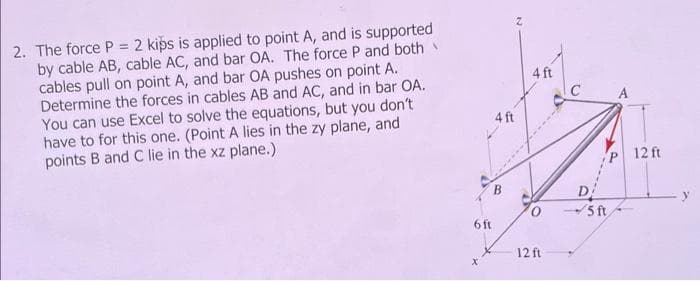 2. The force P = 2 kips is applied to point A, and is supported
by cable AB, cable AC, and bar OA. The force P and both
cables pull on point A, and bar OA pushes on point A.
Determine the forces in cables AB and AC, and in bar OA.
You can use Excel to solve the equations, but you don't
have to for this one. (Point A lies in the zy plane, and
points B and C lie in the xz plane.)
6 ft
4 ft
B
4 ft
12 ft
с
D
5 ft
A
12 ft
