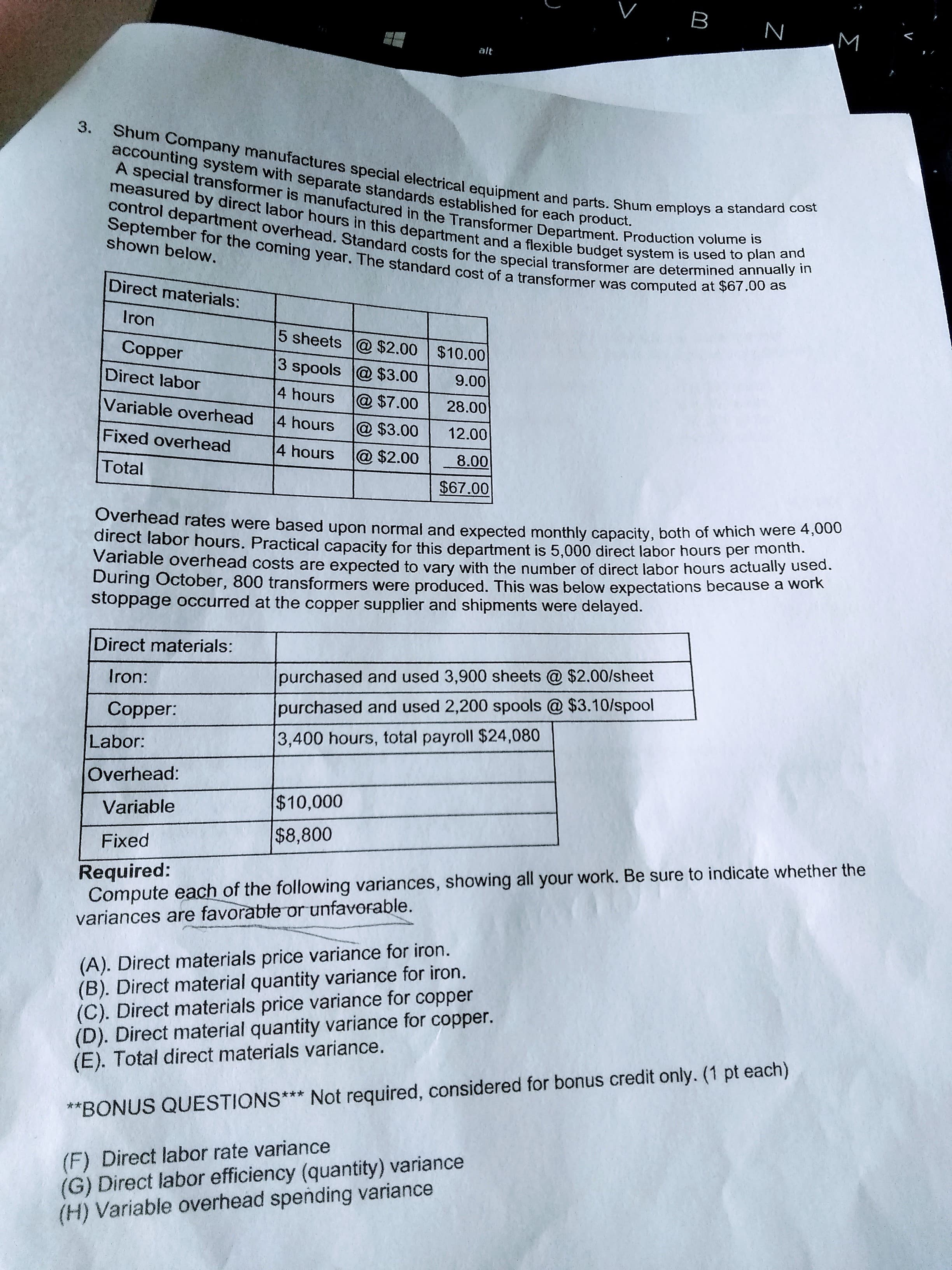 B
N
alt
3.
Shum Company manufactures special electrical equipment and parts. Shum employs a standard cost
accounting system with separate standards established for each product.
A special transformer is manufactured in the Transformer Department. Production volume is
measured by direct labor hours in this department and a flexible budget system is used to plan and
control department overhead. Standard costs for the special transformer are determined annually in
September for the coming year. The standard cost of a transformer was computed at $67.00 as
shown below.
Direct materials:
Iron
5 sheets @ $2.00 $10.00
Copper
3 spools @ $3.00
Direct labor
9.00
4 hours
@ $7.00
28.00
Variable overhead
4 hours
@ $3.00
12.00
Fixed overhead
4 hours
@ $2.00
8.00
Total
$67.00
Overhead rates were based upon normal and expected monthly capacity, both of which were 00
direct labor hours. Practical capacity for this department is 5.000 direct labor hours per month.
Variable overhead costs are expected to vary with the number of direct labor hours actually used.
During October, 800 transformers were produced. This was below expectations because a work
stoppage occurred at the copper supplier and shipments were delayed.
Direct materials:
Iron:
purchased and used 3,900 sheets @ $2.00/sheet
Copper:
purchased and used 2,200 spools @ $3.10/spool
Labor:
3,400 hours, total payroll $24,080
Overhead:
$10,000
Variable
$8,800
Fixed
Required:
Compute each of the following variances, showing all your work. Be sure to indicate whether the
variances are favorable or unfavorable.
(A). Direct materials price variance for iron.
(B). Direct material quantity variance for iron.
(C). Direct materials price variance for copper
(D). Direct material quantity variance for copper.
(E). Total direct materials variance.
**BONUS QUESTIONS*** Not required, considered for bonus credit only. (1 pt each)
(F) Direct labor rate variance
(G) Direct labor efficiency (quantity) variance
(H) Variable overhead spending variance
Σ
