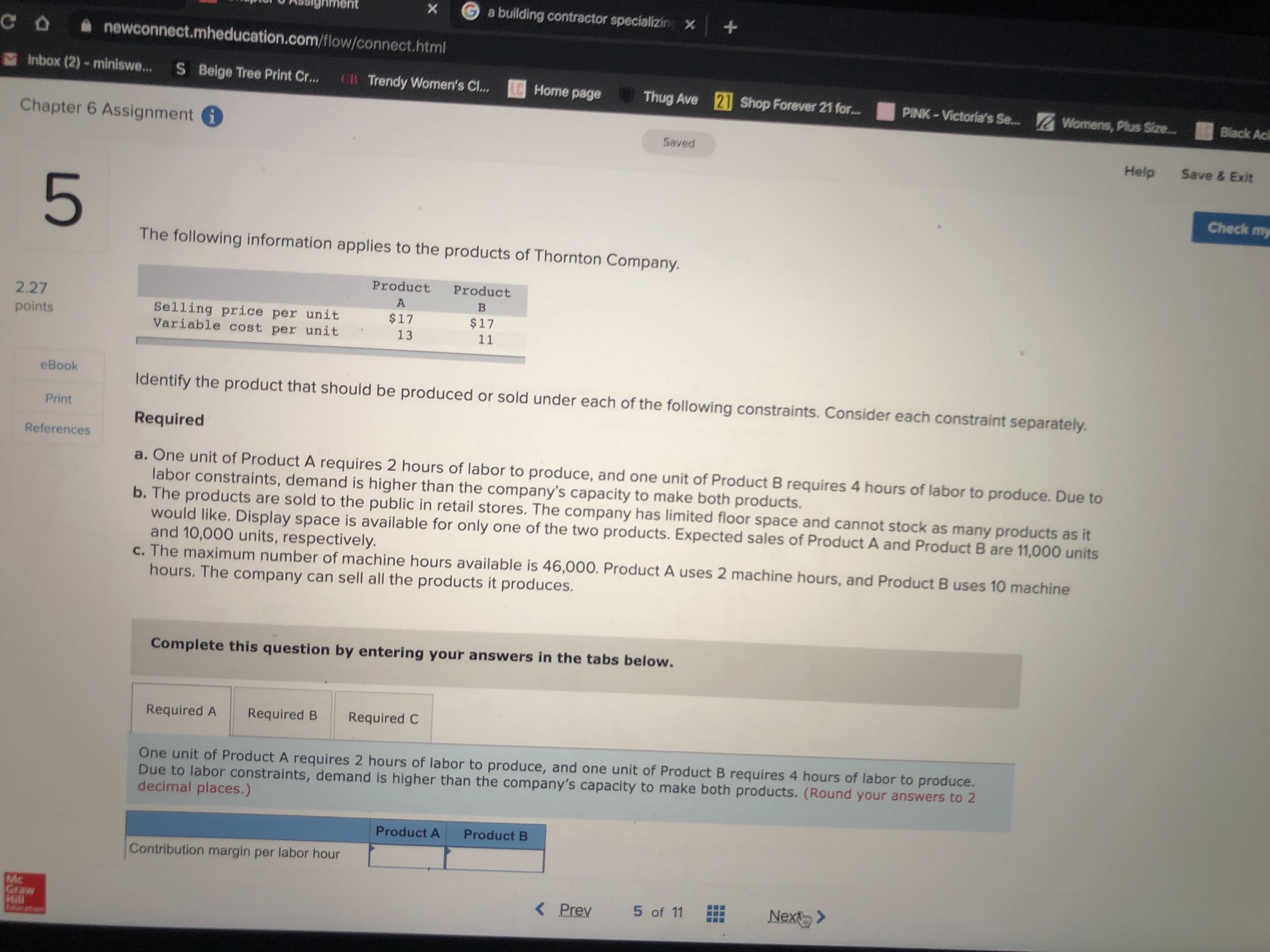 nent
a building contractor specializin X+
CO newconnect.mheducation.com/flow/connect.html
Inbox (2)- miniswe...
S Beige Tree Print Cr...
CR Trendy Women's Cl...
LC Home page
Thug Ave 21 Shop Forever 21 for...
PINK-Victoria's Se... Womens, Plus Size..
Black Aci
Chapter 6 Assignment i
Saved
Help
Save & Exit
Check my
The following information applies to the products of Thornton Company.
Product
Product
2.27
A
Selling price per unit
Variable cost per unit
points
$17
$17
13
11
eBook
Identify the product that should be produced or sold under each of the following constraints. Consider each constraint separately.
Print
Required
References
a. One unit of Product A requires 2 hours of labor to produce, and one unit of Product B requires 4 hours of labor to produce. Due to
labor constraints, demand is higher than the company's capacity to make both products.
b. The products are sold to the public in retail stores. The company has limited floor space and cannot stock as many products as it
would like. Display space is available for only one of the two products. Expected sales of Product A and Product B are 11,000 units
and 10,000 units, respectively.
c. The maximum number of machine hours available is 46,000. Product A uses 2 machine hours, and Product B uses 10 machine
hours. The company can sell all the products it produces.
Complete this question by entering your answers in the tabs below.
Required A
Required B
Required C
One unit of Product A requires 2 hours of labor to produce, and one unit of Product B requires 4 hours of labor to produce.
Due to labor constraints, demand is higher than the company's capacity to make both products. (Round your answers to 2
decimal places.)
Product A
Product B
Contribution margin per labor hour
Mc
Graw
Hill
dut et
< Prev
5 of 11
Nex >
