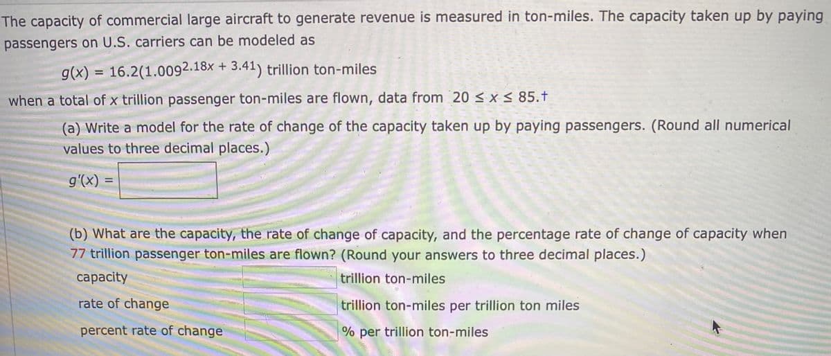 The capacity of commercial large aircraft to generate revenue is measured in ton-miles. The capacity taken up by paying
passengers on U.S. carriers can be modeled as
g(x) = 16.2(1.0092.18× + 3.41) trillion ton-miles
%3D
when a total of x trillion passenger ton-miles are flown, data from 20 < x < 85.t
(a) Write a model for the rate of change of the capacity taken up by paying passengers. (Round all numerical
values to three decimal places.)
g'(x)
(b) What are the capacity, the rate of change of capacity, and the percentage rate of change of capacity when
77 trillion passenger ton-miles are flown? (Round your answers to three decimal places.)
сарacity
trillion ton-miles
rate of change
trillion ton-miles per trillion ton miles
percent rate of change
% per trillion ton-miles
