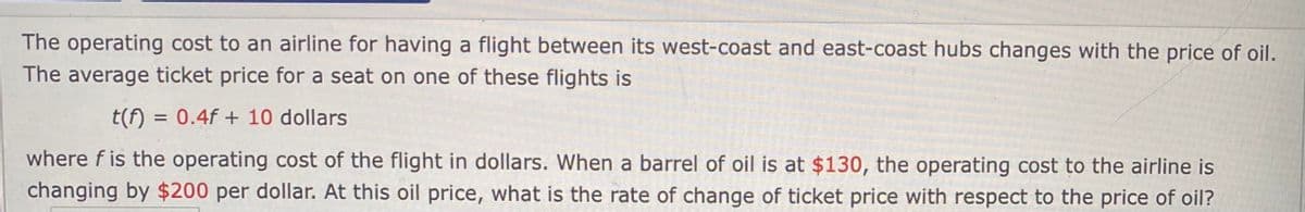 The operating cost to an airline for having a flight between its west-coast and east-coast hubs changes with the price of oil.
The average ticket price for a seat on one of these flights is
t(f) = 0.4f + 10 dollars
where f is the operating cost of the flight in dollars. When a barrel of oil is at $130, the operating cost to the airline is
changing by $200 per dollar. At this oil price, what is the rate of change of ticket price with respect to the price of oil?
