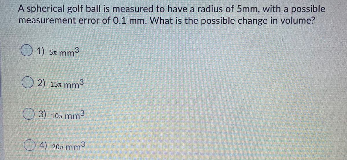 A spherical golf ball is measured to have a radius of 5mm, with a possible
measurement error of 0.1 mm. What is the possible change in volume?
1) 5n mm
2) 15n mnm3
3) 107 mm
3
4) 20n mm
