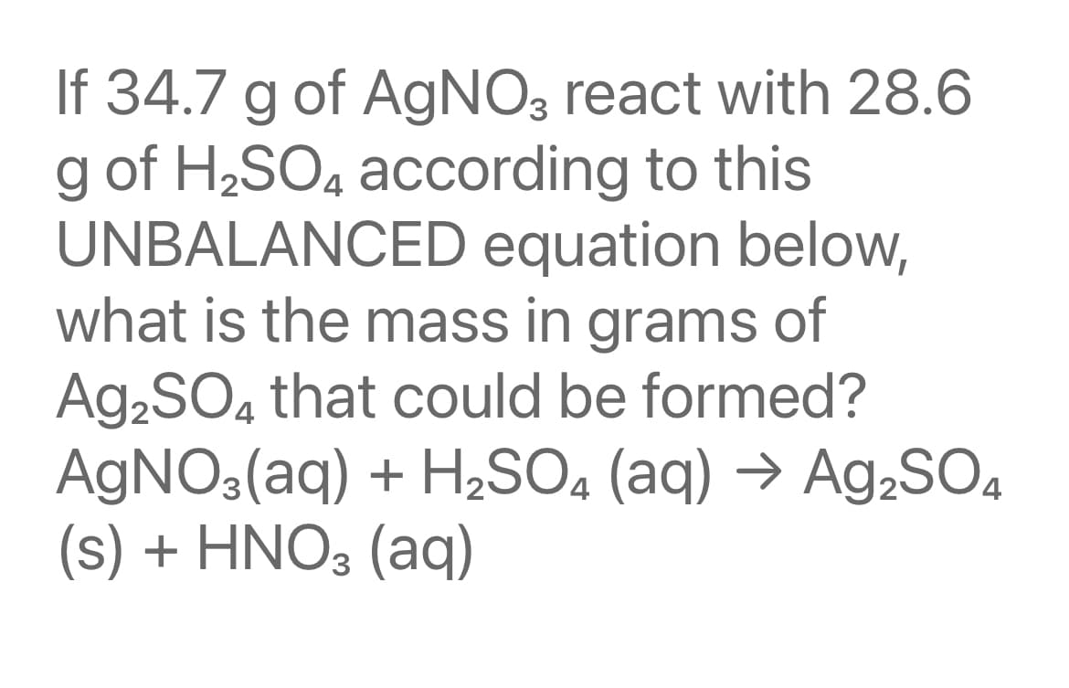 If 34.7 g of AgNO3 react with 28.6
g of H2SO4 according to this
UNBALANCED equation below,
what is the mass in grams of
A92SO4 that could be formed?
AGNO3(aq) + H2SO4 (aq) → Ag,SO4
(s) + HNO3 (aq)
