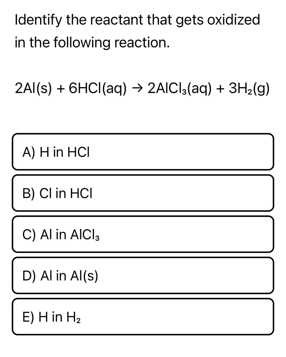 Identify the reactant that gets oxidized
in the following reaction.
2Al(s) + 6HCI(aq) → 2AICI3(aq) + 3H2(g)
A) H in HCI
B) Cl in HCI
C) Al in AICI3
D) Al in Al(s)
E) H in H2
