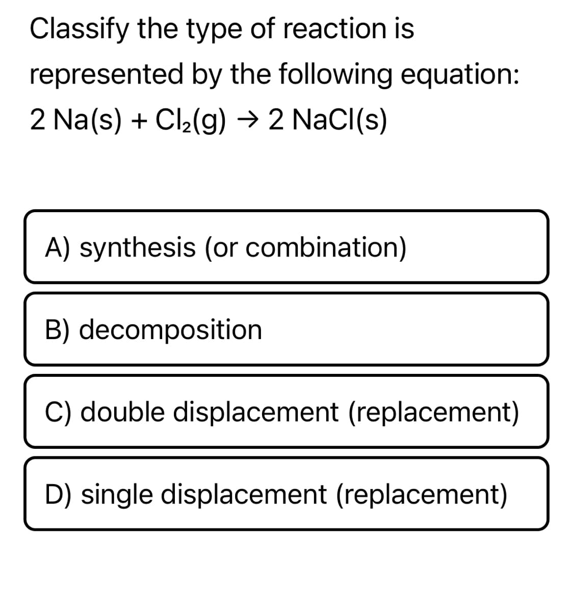 Classify the type of reaction is
represented by the following equation:
2 Na(s) + Cl2(g) → 2 Nacl(s)
A) synthesis (or combination)
B) decomposition
C) double displacement (replacement)
D) single displacement (replacement)
