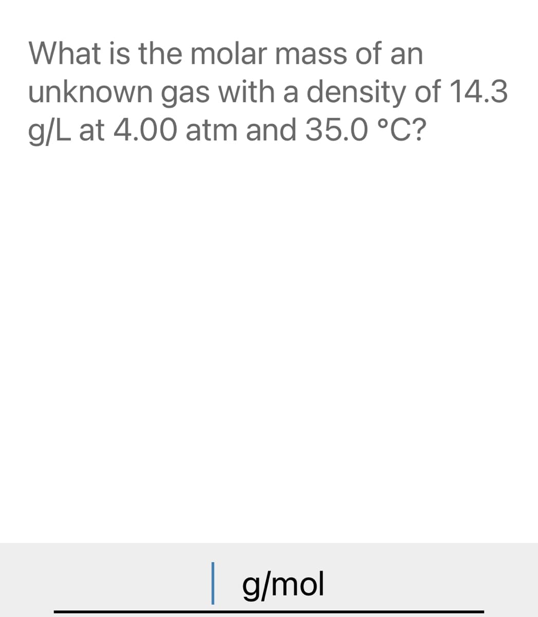 What is the molar mass of an
unknown gas with a density of 14.3
g/L at 4.00 atm and 35.0 °C?
| g/mol
