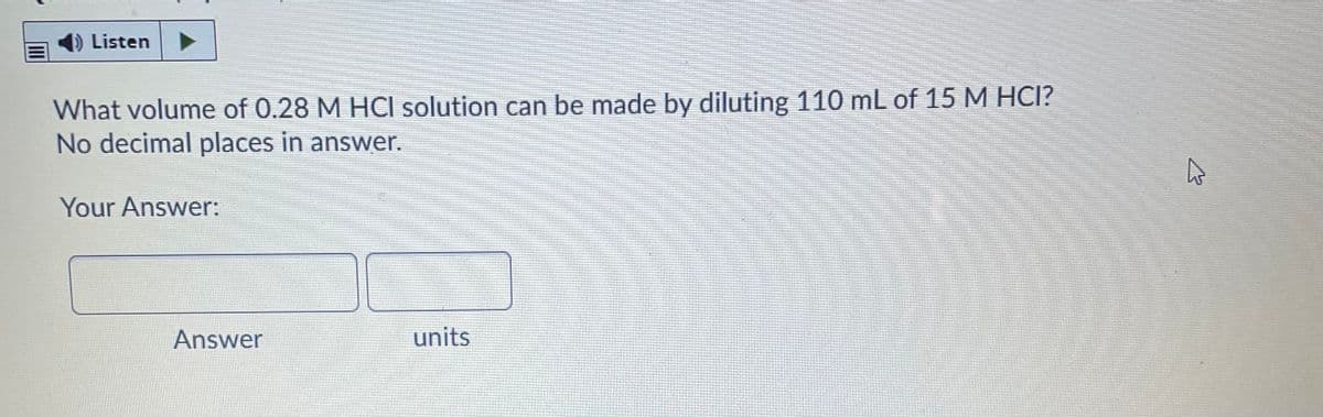 ) Listen
What volume of 0.28 M HCI solution can be made by diluting 110 mL of 15 M HCI?
No decimal places in answer.
Your Answer:
Answer
units
