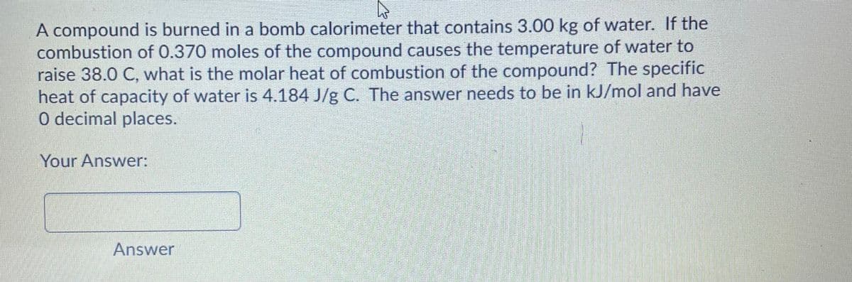 A compound is burned in a bomb calorimeter that contains 3.00 kg of water. If the
combustion of 0.370 moles of the compound causes the temperature of water to
raise 38.0 C, what is the molar heat of combustion of the compound? The specific
heat of capacity of water is 4.184 J/g C. The answer needs to be in kJ/mol and have
O decimal places.
Your Answer:
Answer
