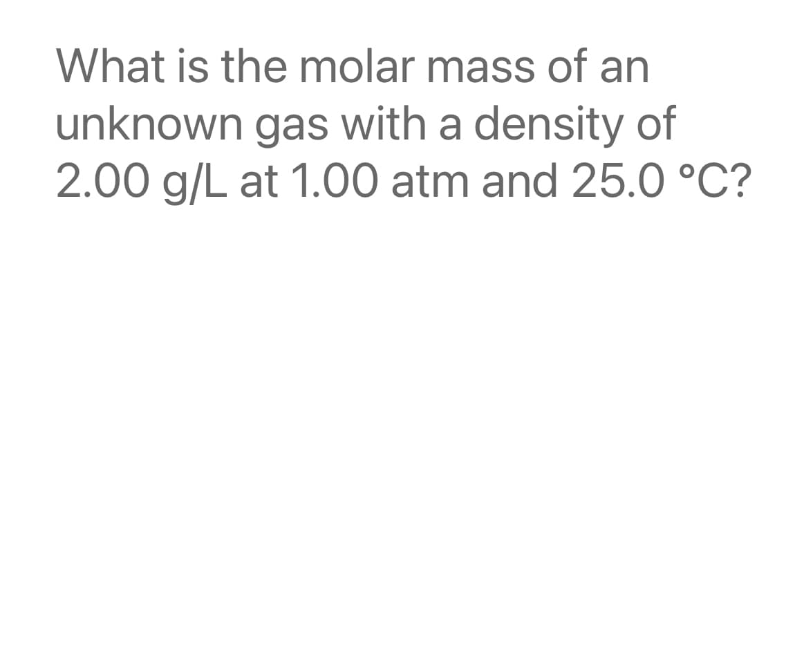 What is the molar mass of an
unknown gas with a density of
2.00 g/L at 1.00 atm and 25.0 °C?
