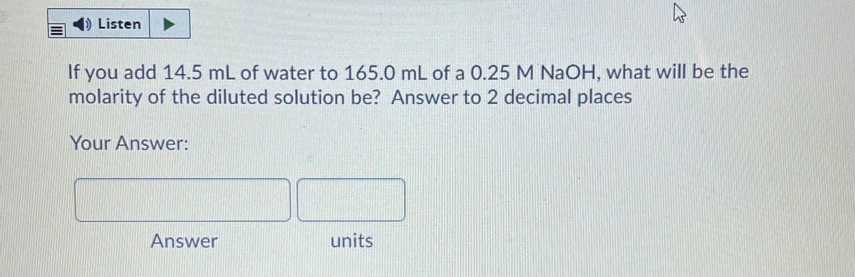 Listen
If you add 14.5 mL of water to 165.0 mL of a 0.25 M NaOH, what will be the
molarity of the diluted solution be? Answer to 2 decimal places
Your Answer:
Answer
units
