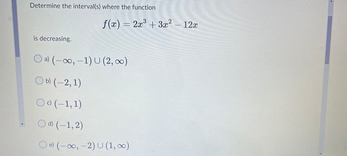 Determine the interval(s) where the function
f(x) = 2x³ + 3x2 - 12x
is decreasing.
a) (-0∞0, -1) U (2, 0)
ОБ (-2,1)
O) (-1,1)
Od) (-1, 2)
O e) (-00, -2) U (1, 00)

