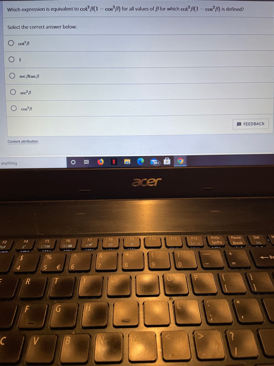 Which expression is equivalent to cot B(1 – cos B) for all values of B for which cot B(1 – cos?B) is defined?
Select the correct answer below:
O cot?B
O 1
sec Btan B
O sec B
O cos B
B FEEDBACK
Content attribution
anything
99+
acer
PrtSc
SysRq
F9
F10
F11
F12
Pause
Del
F4
F5
F6
F7
F8
F3
Scr Lk
Break
Ins
$4
%
- Ba
4
€
7.
8.
9.
R
