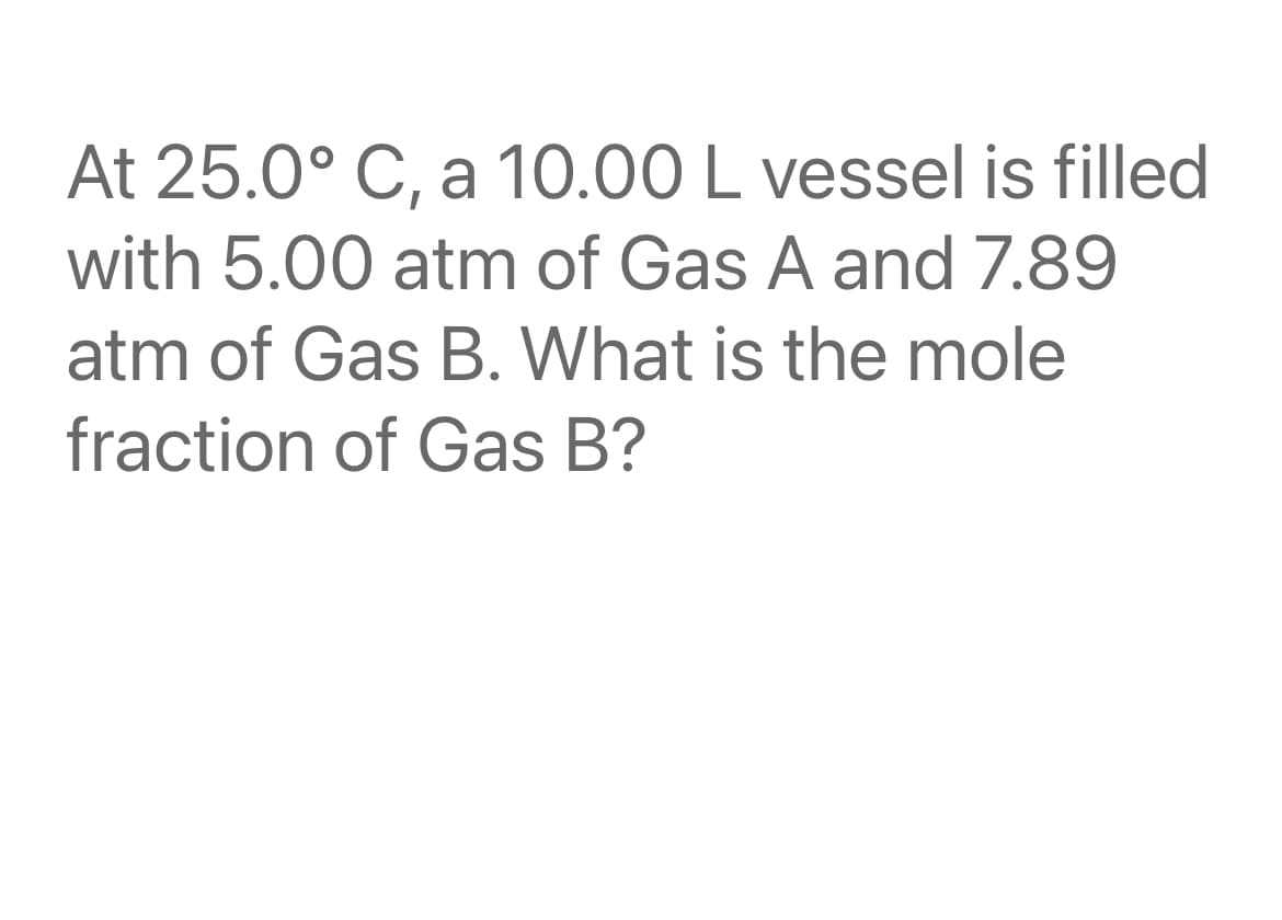 At 25.0° C, a 10.00 L vessel is filled
with 5.00 atm of Gas A and 7.89
atm of Gas B. What is the mole
fraction of Gas B?
