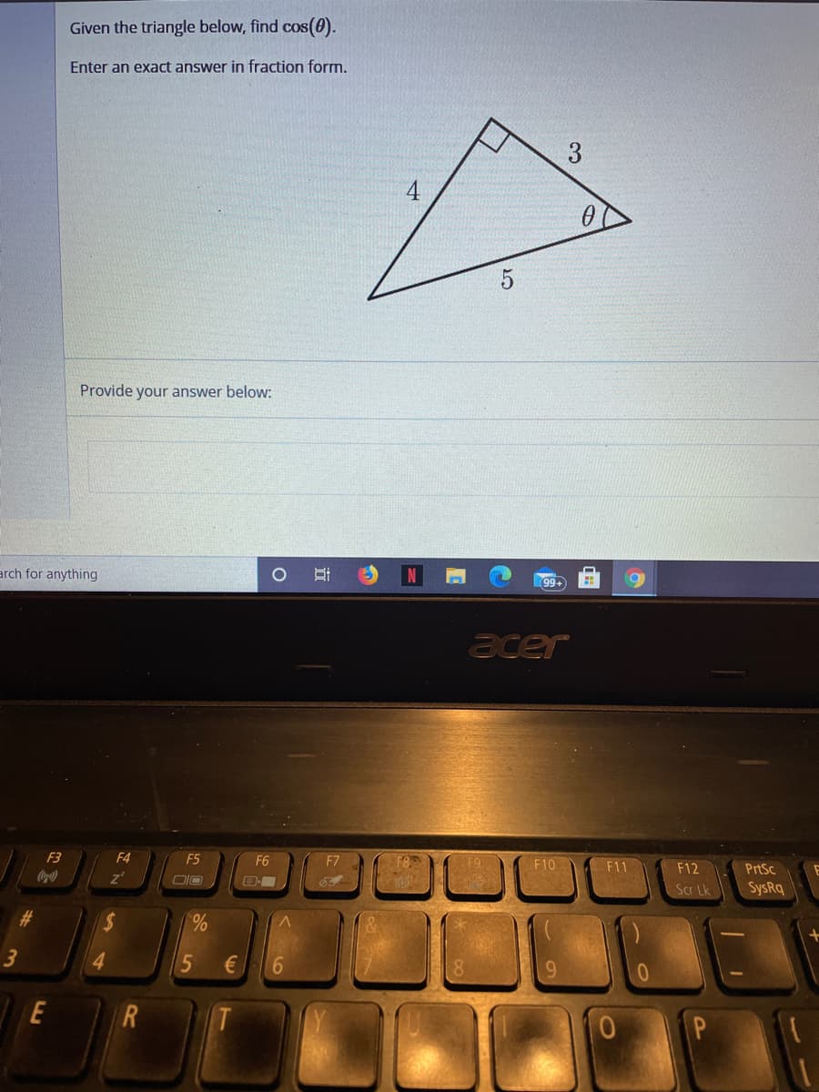 Given the triangle below, find cos(0).
Enter an exact answer in fraction form.
5
Provide your answer below:
arch for anything
N
99+
acer
F3
F4
F5
F6
F7
F10
F11
F12
PrtSc
Coca)
Scr Lk
SysRq
#3
70
3
E
R
近
