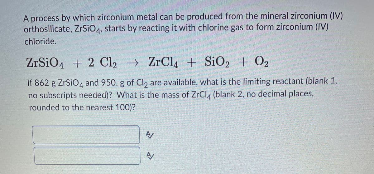 A process by which zirconium metal can be produced from the mineral zirconium (IV)
orthosilicate, ZrSiO4, starts by reacting it with chlorine gas to form zirconium (IV)
chloride.
ZrSiO4 + 2 Cl, ZrCl4 + SiO, + O2
If 862 g ZrSiO4 and 950. g of Cl, are available, what is the limiting reactant (blank 1,
no subscripts needed)? What is the mass of ZrCla (blank 2, no decimal places,
rounded to the nearest 100)?
