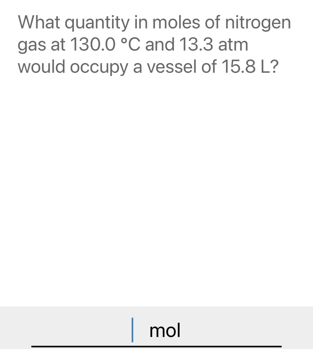 What quantity in moles of nitrogen
gas at 130.0 °C and 13.3 atm
would occupy a vessel of 15.8 L?
| mol
