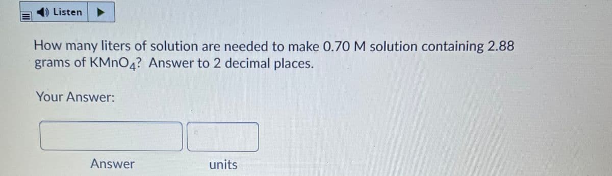 DListen
How many liters of solution are needed to make 0.70 M solution containing 2.88
grams of KMNO4? Answer to 2 decimal places.
Your Answer:
Answer
units
