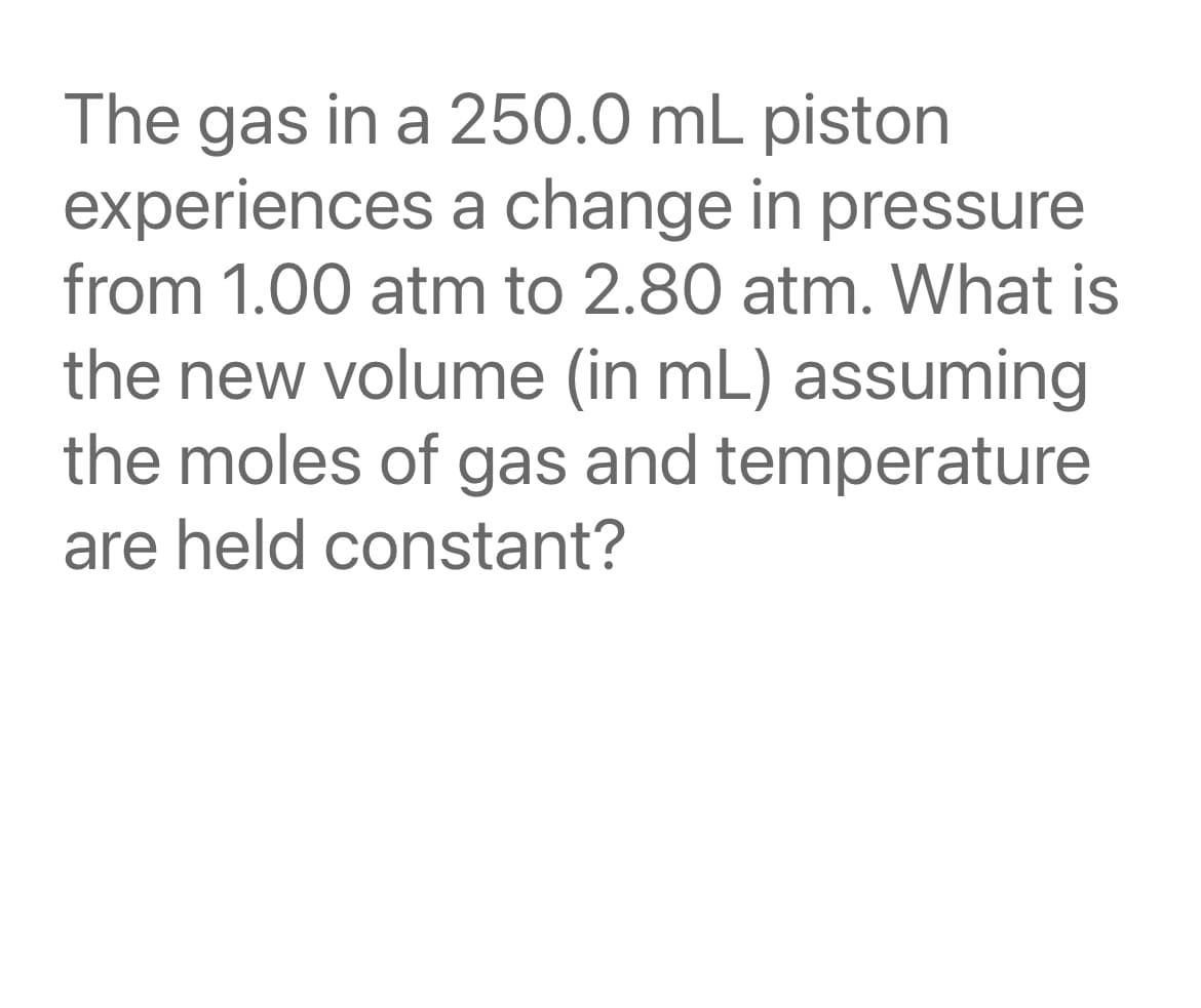 The gas in a 250.0 mL piston
experiences a change in pressure
from 1.00 atm to 2.80 atm. What is
the new volume (in mL) assuming
the moles of gas and temperature
are held constant?
