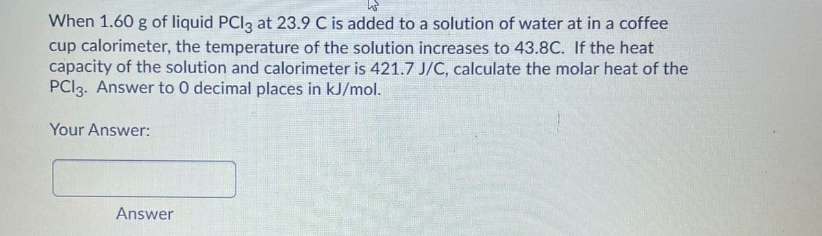 When 1.60 g of liquid PCI3 at 23.9 C is added to a solution of water at in a coffee
cup calorimeter, the temperature of the solution increases to 43.8C. If the heat
capacity of the solution and calorimeter is 421.7 J/C, calculate the molar heat of the
PCI3. Answer to 0 decimal places in kJ/mol.
Your Answer:
Answer
