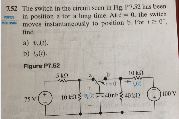 7.52 The switch in the circuit seen in Fig. P7.52 has been
in position a for a long time. At t = 0, the switch
moves instantaneously to position b. For t 0*,
find
PSPICE
MULTISIM
a) vo(t).
b) i,(t).
Figure P7.52
5 ΚΩ
10 kΩ
+.
75 V
10 kN{ v.(1)
40 nF 40 kN
100 V
