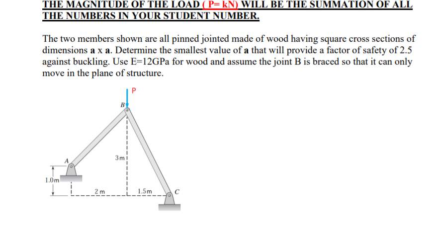 THE MAGNITUDE OF THE LOAD ( P= kN) WILL BE THE SUMMATION OF ALL
THE NUMBERS IN YOUR STUDENT NUMBER.
The two members shown are all pinned jointed made of wood having square cross sections of
dimensions a x a. Determine the smallest value of a that will provide a factor of safety of 2.5
against buckling. Use E=12GPa for wood and assume the joint B is braced so that it can only
move in the plane of structure.
P
B
3m
1.0m
2 m
1.5m

