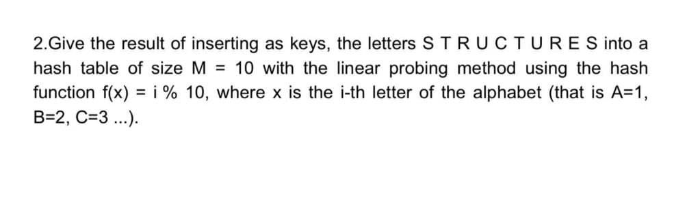 2.Give the result of inserting as keys, the letters STRUCTURES into a
hash table of size M = 10 with the linear probing method using the hash
function f(x) = i % 10, where x is the i-th letter of the alphabet (that is A=1,
B=2, C=3 ...).
