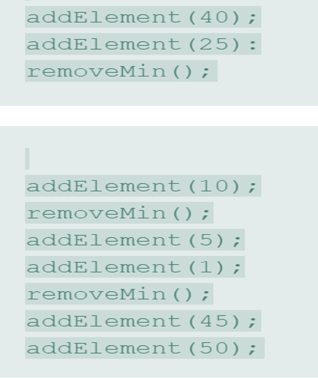 addElement(40);
addElement(25):
removeMin () ;
addElement (10) ;
removeMin ( ) ;
addElement (5);
addElement (1);
removeMin () ;
addElement (45);
addElement (50);