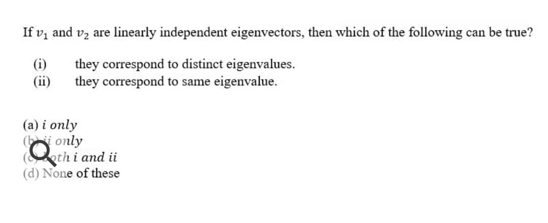 If v, and vz are linearly independent eigenvectors, then which of the following can be true?
(i)
(ii)
they correspond to distinct eigenvalues.
they correspond to same eigenvalue.
(a) i only
(i only
(oth i and ii
(d) None of these
