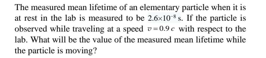 The measured mean lifetime of an elementary particle when it is
at rest in the lab is measured to be 2.6x10-8 s. If the particle is
observed while traveling at a speed v=0.9 c with respect to the
lab. What will be the value of the measured mean lifetime while
the particle is moving?
