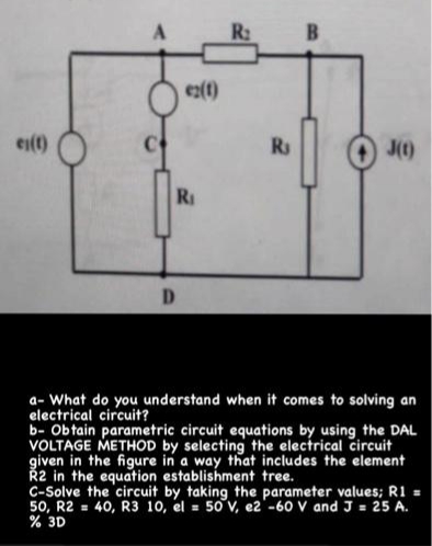 R:
B
ex()
ei(t)
Rs
J()
RI
D.
a- What do you understand when it comes to solving an
electrical circuit?
b- Obtain parametric circuit equations by using the DAL
VOLTAGE METHOD by selecting the electrical circuit
given in the figure in a way that includes the element
Ř2 in the equation establishment tree.
C-Solve the circuit by taking the parameter values; R1 =
50, R2 = 40, R3 10, el = 50 v, e2'-60 V and J = 25 A.
% 3D
