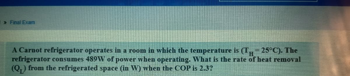 > Final Exam
A Carnot refrigerator operates in a room in which the temperature is (I,,- 25°C). The
refrigerator consumes 489W of power when operating. What is the rate of heat removal
(Q,) from the refrigerated space (in W) when the COP is 2.3?
