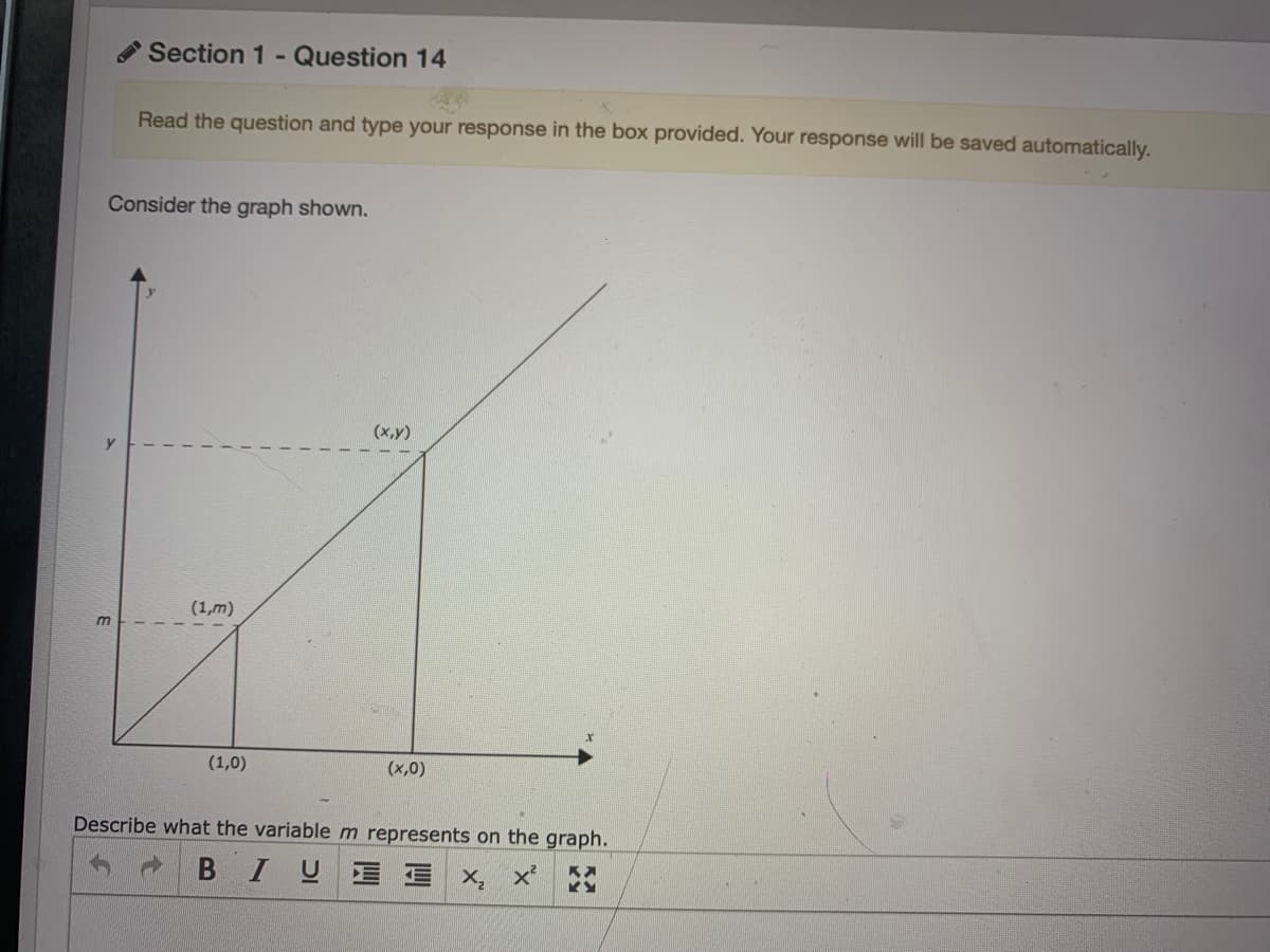 Section 1 -
Question 14
Read the question and type your response in the box provided. Your response will be saved automatically.
Consider the graph shown.
(x,y)
(1,m)
(1,0)
(x,0)
Describe what the variablem represents on the graph.
BIUE E
