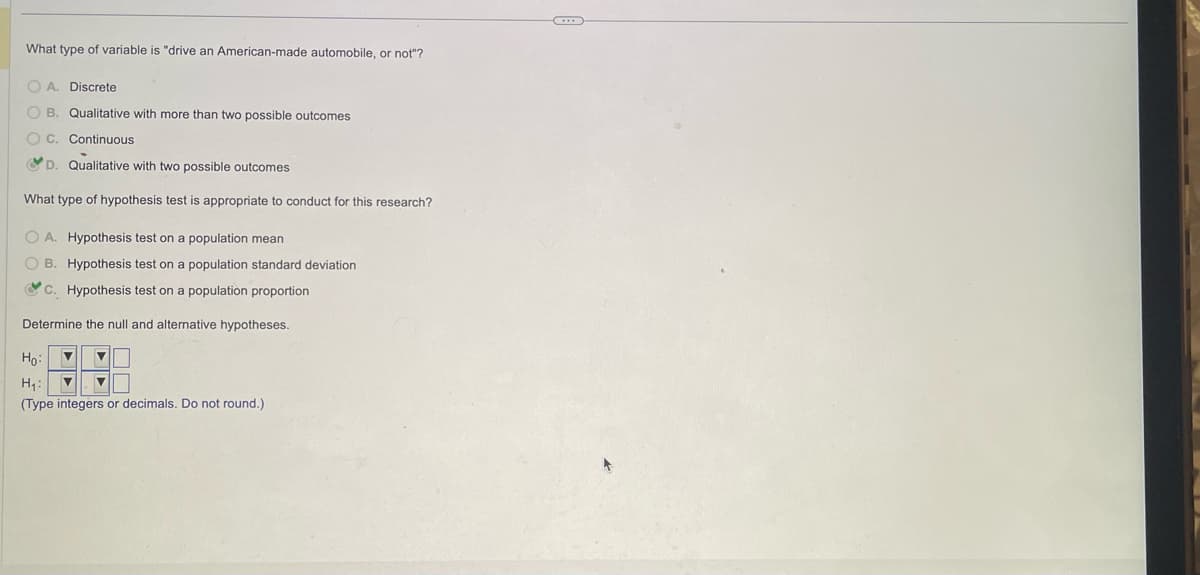 What type of variable is "drive an American-made automobile, or not"?
OA. Discrete
OB. Qualitative with more than two possible outcomes
OC. Continuous
D. Qualitative with two possible outcomes
What type of hypothesis test is appropriate to conduct for this research?
OA. Hypothesis test on a population mean
OB. Hypothesis test on a population standard deviation
c. Hypothesis test on a population proportion
Determine the null and alternative hypotheses.
Ho: ▼
H₁: ▼
(Type integers or decimals. Do not round.)
C