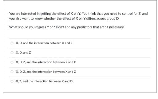 You are interested in getting the effect of X on Y. You think that you need to control for Z, and
you also want to know whether the effect of X on Y differs across group D.
What should you regress Y on? Don't add any predictors that aren't necessary.
X, D, and the interaction between X and Z
OX, D, and Z
OX, D, Z, and the interaction between X and D
OX, D, Z, and the interaction between X and Z
OX, Z, and the interaction between X and D