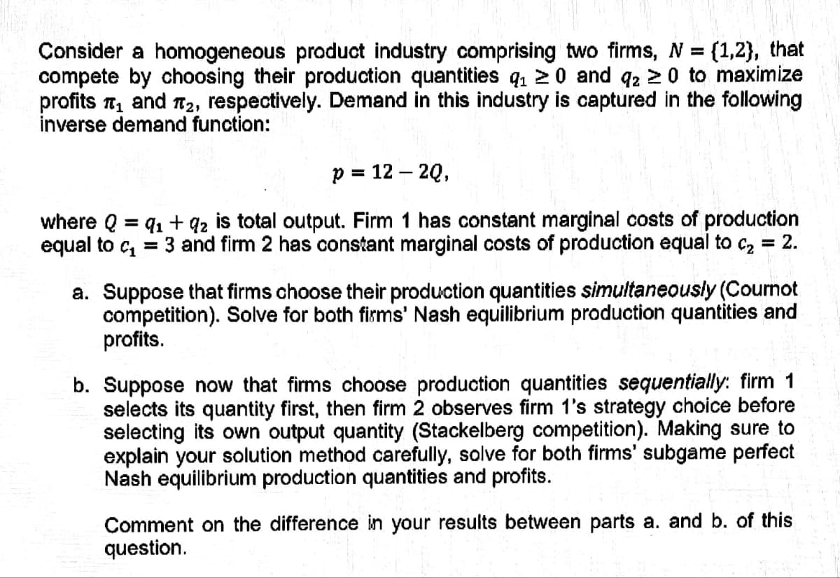 Consider a homogeneous product industry comprising two firms, N = {1,2}, that
compete by choosing their production quantities q₁20 and q2 ≥ 0 to maximize
profits ₁ and ₂, respectively. Demand in this industry is captured in the following
inverse demand function:
p = 12 - 2Q,
91 +92 is total output. Firm 1 has constant marginal costs of production
3 and firm 2 has constant marginal costs of production equal to c₂ = 2.
where Q =
equal to ₁ =
a. Suppose that firms choose their production quantities simultaneously (Cournot
competition). Solve for both firms' Nash equilibrium production quantities and
profits.
b. Suppose now that firms choose production quantities sequentially: firm 1
selects its quantity first, then firm 2 observes firm 1's strategy choice before
selecting its own output quantity (Stackelberg competition). Making sure to
explain your solution method carefully, solve for both firms' subgame perfect
Nash equilibrium production quantities and profits.
Comment on the difference in your results between parts a. and b. of this
question.