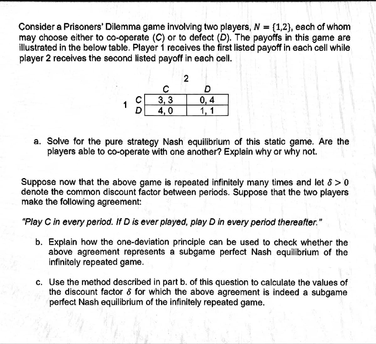 Consider a Prisoners' Dilemma game involving two players, N = {1,2}, each of whom
may choose either to co-operate (C) or to defect (D). The payoffs this game are
illustrated in the below table. Player 1 receives the first listed payoff in each cell while
player 2 receives the second listed payoff in each cell.
2
с
3,3
4,0
D
0,4
1, 1
a. Solve for the pure strategy Nash equilibrium of this static game. Are the
players able to co-operate with one another? Explain why or why not.
Suppose now that the above game is repeated infinitely many times and let 8 > 0
denote the common discount factor between periods. Suppose that the two players
make the following agreement:
"Play C in every period. If D is ever played, play D in every period thereafter."
b. Explain how the one-deviation principle can be used to check whether the
above agreement represents a subgame perfect Nash equilibrium of the
infinitely repeated game.
c. Use the method described in part b. of this question to calculate the values of
the discount factor & for which the above agreement is indeed a subgame
perfect Nash equilibrium of the infinitely repeated game.
