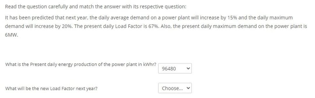 Read the question carefully and match the answer with its respective question:
It has been predicted that next year, the daily average demand on a power plant will increase by 15% and the daily maximum
demand will increase by 20%. The present daily Load Factor is 67%. Also, the present daily maximum demand on the power plant is
6MW.
What is the Present daily energy production of the power plant in kWhr?
96480
What will be the new Load Factor next year?
Choose...
