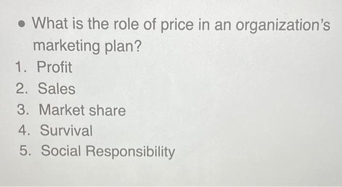 • What is the role of price in an organization's
marketing plan?
1. Profit
2. Sales
3. Market share
4. Survival
5. Social Responsibility