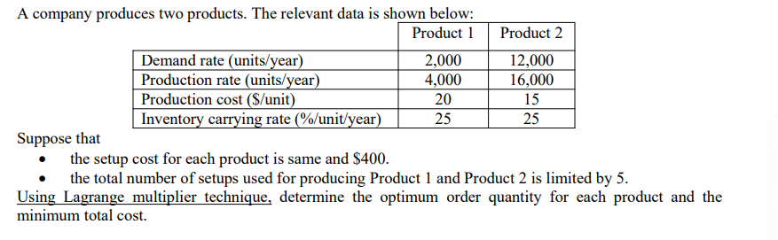 A company produces two products. The relevant data is shown below:
Product 1
Suppose that
Demand rate (units/year)
Production rate (units/year)
Production cost ($/unit)
Inventory carrying rate (%/unit/year)
2,000
4,000
20
25
Product 2
12,000
16,000
15
25
the setup cost for each product is same and $400.
the total number of setups used for producing Product 1 and Product 2 is limited by 5.
Using Lagrange multiplier technique, determine the optimum order quantity for each product and the
minimum total cost.