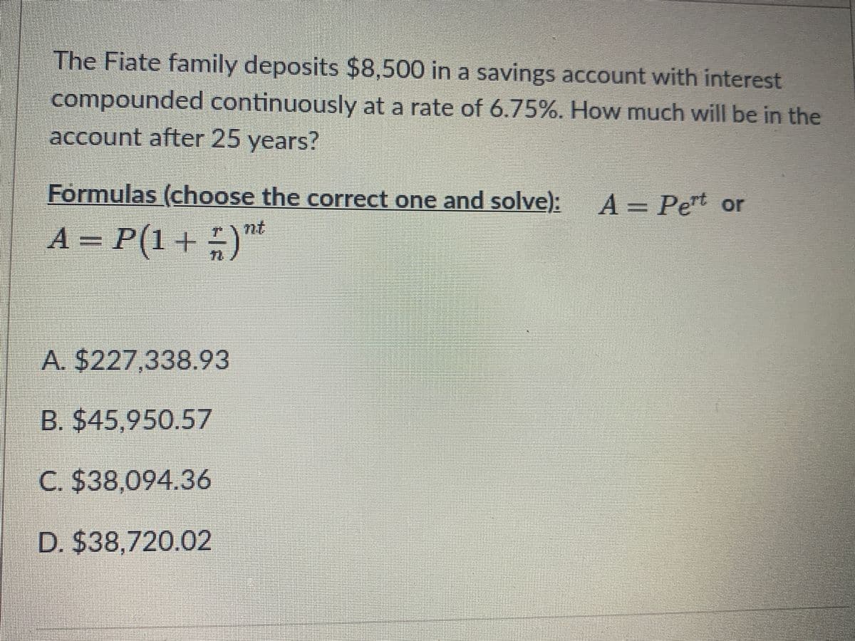 The Fiate family deposits $8,500 in a savings account with interest
compounded continuously at a rate of 6.75%. How much will be in the
account after 25 years?
Formulas (choose the correct one and solve):
A = Pert or
nt
A = P(1+ )™
71
A. $227,338.93
B. $45,950.57
C. $38,094.36
D. $38,720.02
