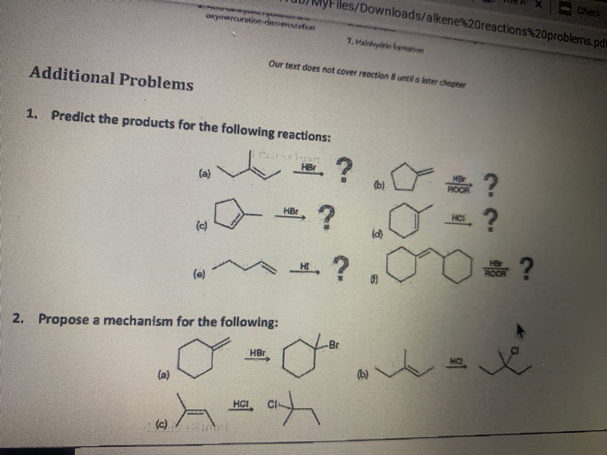 Check
iles/Downloads/alkene%20reactions%20problems.pd
7. Halobyclrin formation
Our text does not cover reaction 8 until a loter chapter
Additional Problems
1. Predict the products for the following reactions:
HBr
(a)
(b)
MBr
ROOR
HBr
HCT
(e)
(d)
HBr
H
ROOR
(e)
2. Propose a mechanism for the following:
-Br
HBr
HC
(b)
la)
HOL, CI-
(e)
